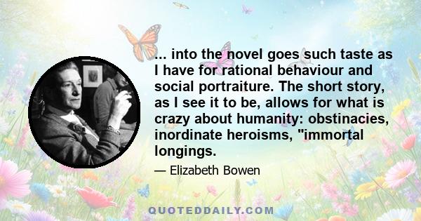 ... into the novel goes such taste as I have for rational behaviour and social portraiture. The short story, as I see it to be, allows for what is crazy about humanity: obstinacies, inordinate heroisms, immortal