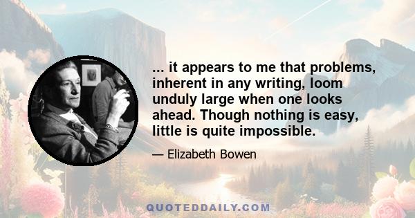 ... it appears to me that problems, inherent in any writing, loom unduly large when one looks ahead. Though nothing is easy, little is quite impossible.