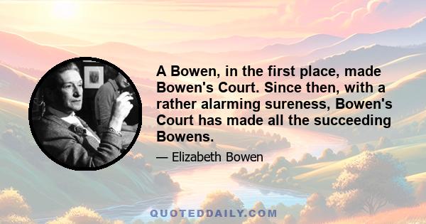 A Bowen, in the first place, made Bowen's Court. Since then, with a rather alarming sureness, Bowen's Court has made all the succeeding Bowens.