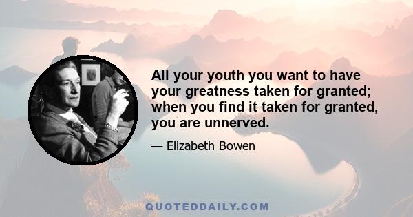 All your youth you want to have your greatness taken for granted; when you find it taken for granted, you are unnerved.