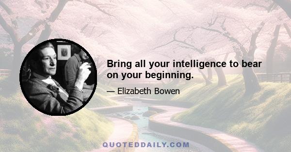 Bring all your intelligence to bear on your beginning.