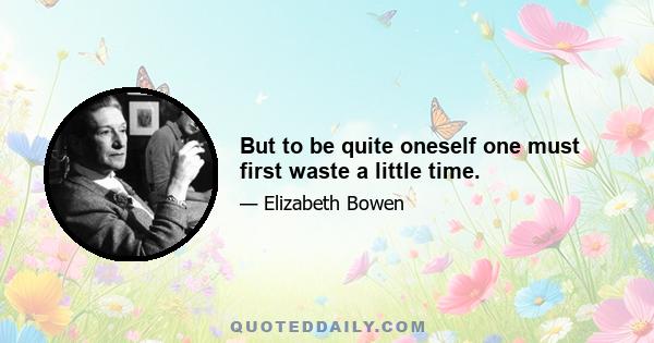 But to be quite oneself one must first waste a little time.