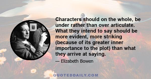 Characters should on the whole, be under rather than over articulate. What they intend to say should be more evident, more striking (because of its greater inner importance to the plot) than what they arrive at saying.