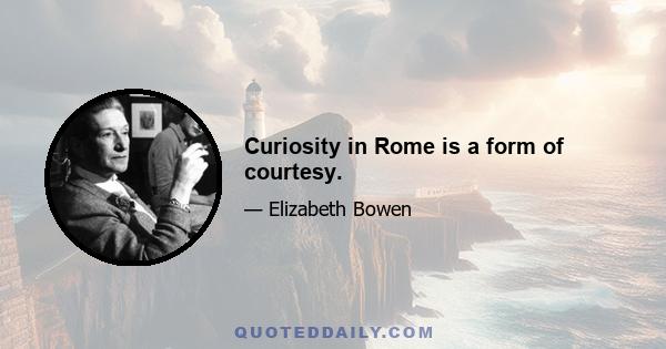 Curiosity in Rome is a form of courtesy.