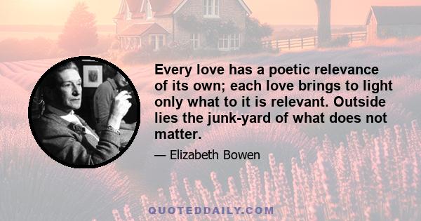 Every love has a poetic relevance of its own; each love brings to light only what to it is relevant. Outside lies the junk-yard of what does not matter.