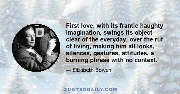 First love, with its frantic haughty imagination, swings its object clear of the everyday, over the rut of living, making him all looks, silences, gestures, attitudes, a burning phrase with no context.