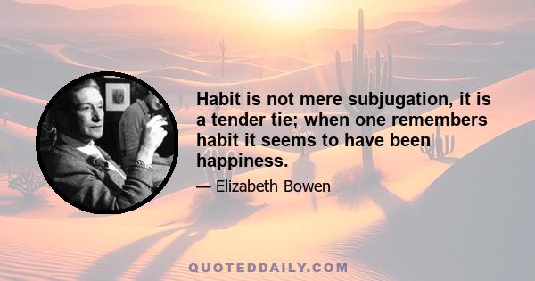 Habit is not mere subjugation, it is a tender tie; when one remembers habit it seems to have been happiness.