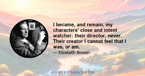 I became, and remain, my characters' close and intent watcher: their director, never. Their creator I cannot feel that I was, or am.