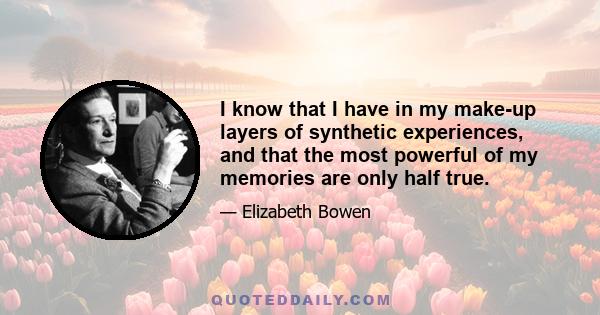 I know that I have in my make-up layers of synthetic experiences, and that the most powerful of my memories are only half true.