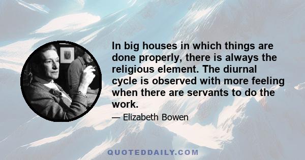 In big houses in which things are done properly, there is always the religious element. The diurnal cycle is observed with more feeling when there are servants to do the work.