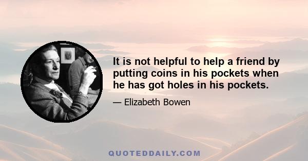 It is not helpful to help a friend by putting coins in his pockets when he has got holes in his pockets.