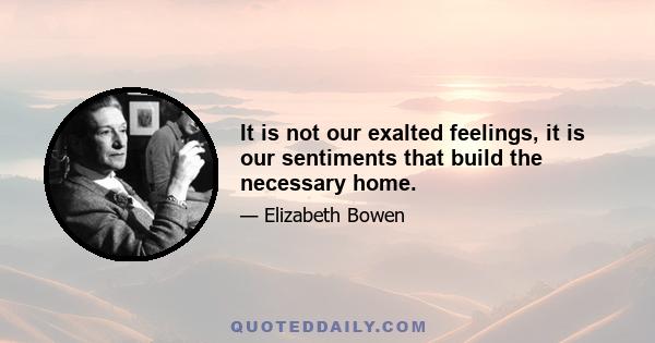 It is not our exalted feelings, it is our sentiments that build the necessary home.