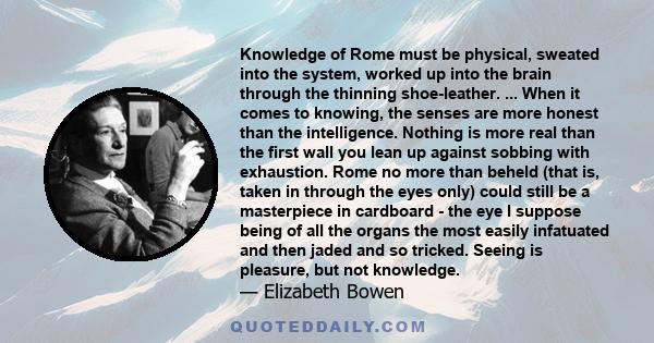 Knowledge of Rome must be physical, sweated into the system, worked up into the brain through the thinning shoe-leather. ... When it comes to knowing, the senses are more honest than the intelligence. Nothing is more