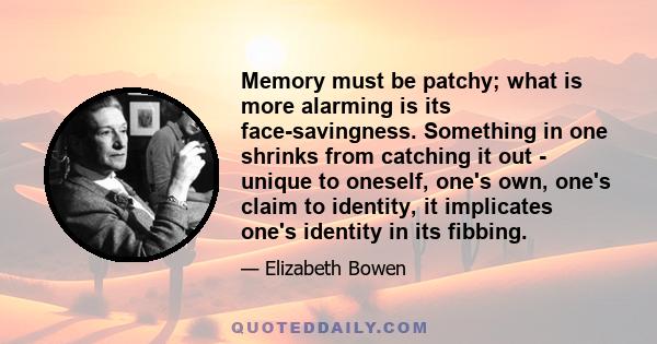 Memory must be patchy; what is more alarming is its face-savingness. Something in one shrinks from catching it out - unique to oneself, one's own, one's claim to identity, it implicates one's identity in its fibbing.