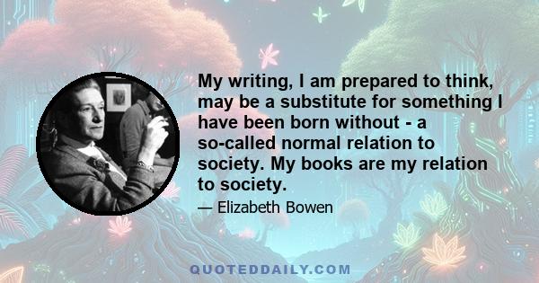 My writing, I am prepared to think, may be a substitute for something I have been born without - a so-called normal relation to society. My books are my relation to society.