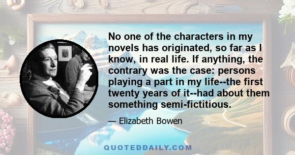 No one of the characters in my novels has originated, so far as I know, in real life. If anything, the contrary was the case: persons playing a part in my life--the first twenty years of it--had about them something