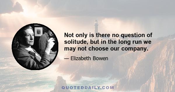 Not only is there no question of solitude, but in the long run we may not choose our company.