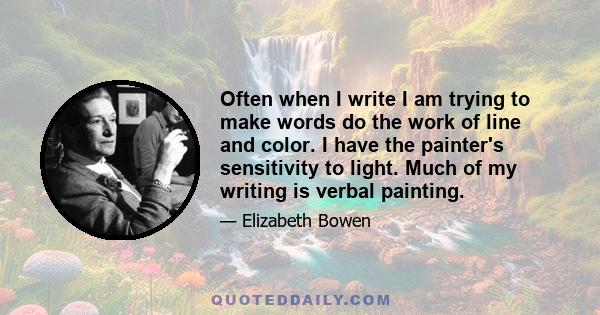 Often when I write I am trying to make words do the work of line and color. I have the painter's sensitivity to light. Much of my writing is verbal painting.