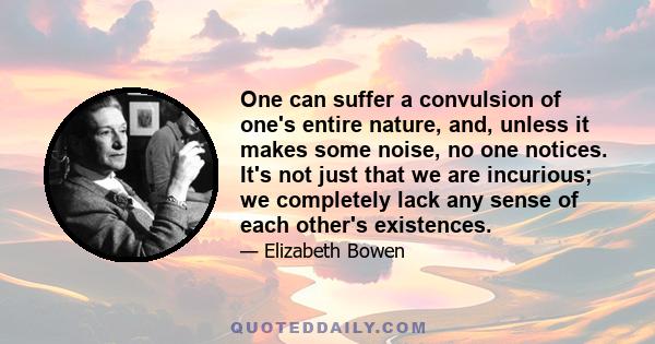 One can suffer a convulsion of one's entire nature, and, unless it makes some noise, no one notices. It's not just that we are incurious; we completely lack any sense of each other's existences.