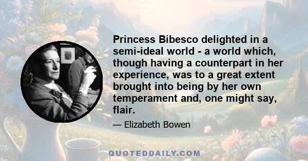 Princess Bibesco delighted in a semi-ideal world - a world which, though having a counterpart in her experience, was to a great extent brought into being by her own temperament and, one might say, flair.