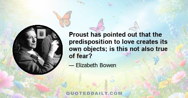 Proust has pointed out that the predisposition to love creates its own objects; is this not also true of fear?