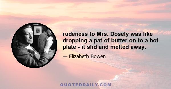 rudeness to Mrs. Dosely was like dropping a pat of butter on to a hot plate - it slid and melted away.