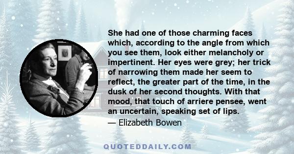 She had one of those charming faces which, according to the angle from which you see them, look either melancholy or impertinent. Her eyes were grey; her trick of narrowing them made her seem to reflect, the greater