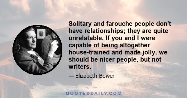 Solitary and farouche people don't have relationships; they are quite unrelatable. If you and I were capable of being altogether house-trained and made jolly, we should be nicer people, but not writers.