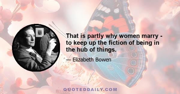 That is partly why women marry - to keep up the fiction of being in the hub of things.