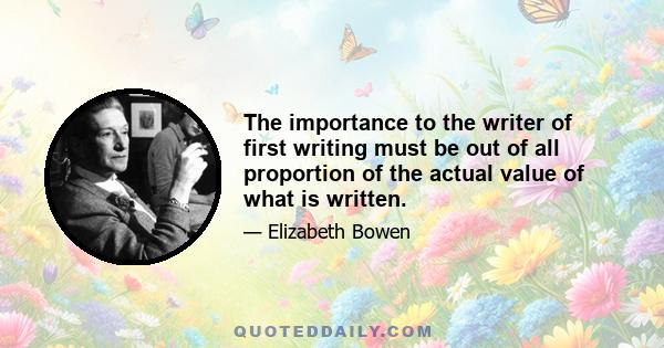 The importance to the writer of first writing must be out of all proportion of the actual value of what is written.