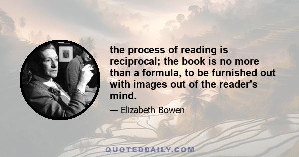 the process of reading is reciprocal; the book is no more than a formula, to be furnished out with images out of the reader's mind.