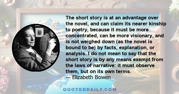 The short story is at an advantage over the novel, and can claim its nearer kinship to poetry, because it must be more concentrated, can be more visionary, and is not weighed down (as the novel is bound to be) by facts, 