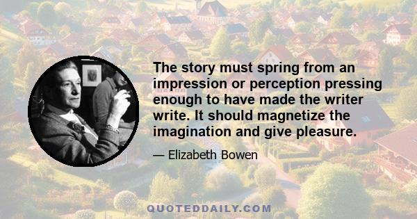 The story must spring from an impression or perception pressing enough to have made the writer write. It should magnetize the imagination and give pleasure.