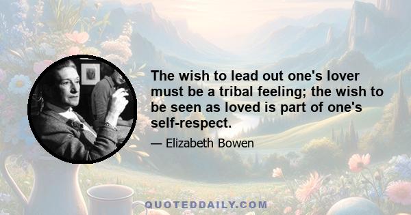 The wish to lead out one's lover must be a tribal feeling; the wish to be seen as loved is part of one's self-respect.