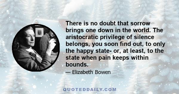 There is no doubt that sorrow brings one down in the world. The aristocratic privilege of silence belongs, you soon find out, to only the happy state- or, at least, to the state when pain keeps within bounds.