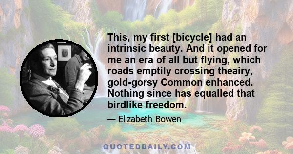 This, my first [bicycle] had an intrinsic beauty. And it opened for me an era of all but flying, which roads emptily crossing theairy, gold-gorsy Common enhanced. Nothing since has equalled that birdlike freedom.