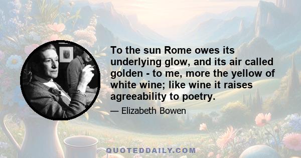 To the sun Rome owes its underlying glow, and its air called golden - to me, more the yellow of white wine; like wine it raises agreeability to poetry.