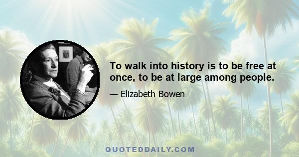 To walk into history is to be free at once, to be at large among people.