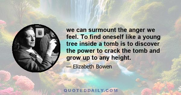 we can surmount the anger we feel. To find oneself like a young tree inside a tomb is to discover the power to crack the tomb and grow up to any height.