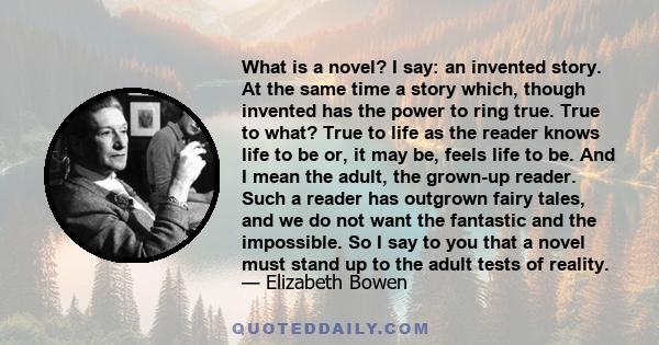 What is a novel? I say: an invented story. At the same time a story which, though invented has the power to ring true. True to what? True to life as the reader knows life to be or, it may be, feels life to be. And I