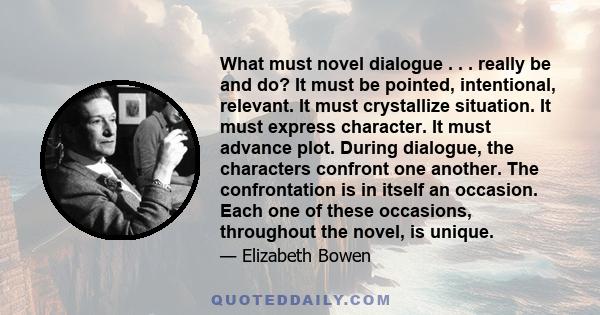 What must novel dialogue . . . really be and do? It must be pointed, intentional, relevant. It must crystallize situation. It must express character. It must advance plot. During dialogue, the characters confront one