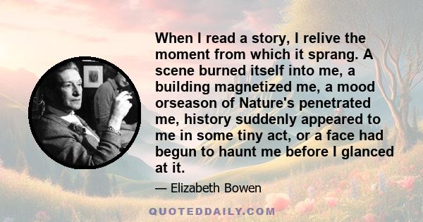 When I read a story, I relive the moment from which it sprang. A scene burned itself into me, a building magnetized me, a mood orseason of Nature's penetrated me, history suddenly appeared to me in some tiny act, or a