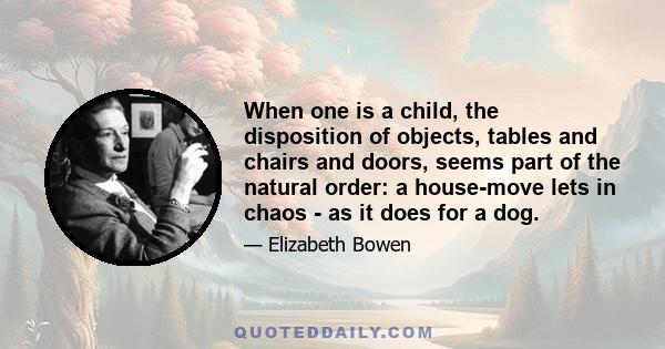 When one is a child, the disposition of objects, tables and chairs and doors, seems part of the natural order: a house-move lets in chaos - as it does for a dog.