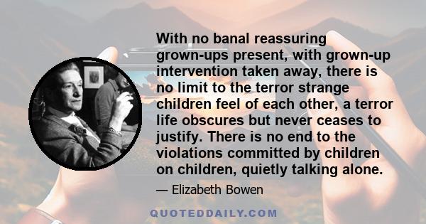 With no banal reassuring grown-ups present, with grown-up intervention taken away, there is no limit to the terror strange children feel of each other, a terror life obscures but never ceases to justify. There is no end 