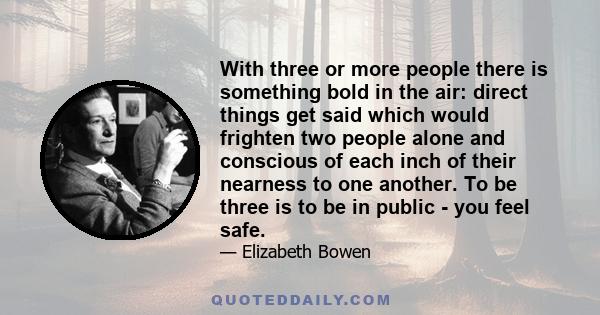 With three or more people there is something bold in the air: direct things get said which would frighten two people alone and conscious of each inch of their nearness to one another. To be three is to be in public -