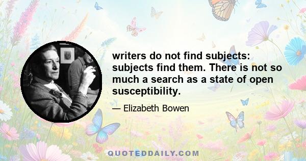 writers do not find subjects: subjects find them. There is not so much a search as a state of open susceptibility.