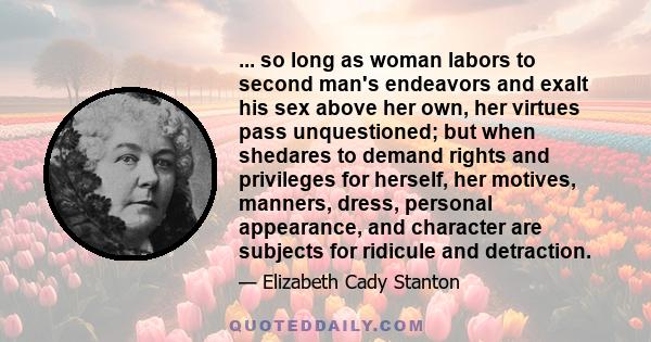 ... so long as woman labors to second man's endeavors and exalt his sex above her own, her virtues pass unquestioned; but when shedares to demand rights and privileges for herself, her motives, manners, dress, personal