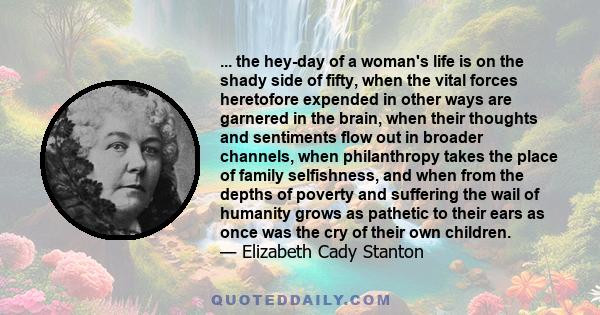 ... the hey-day of a woman's life is on the shady side of fifty, when the vital forces heretofore expended in other ways are garnered in the brain, when their thoughts and sentiments flow out in broader channels, when