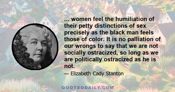 ... women feel the humiliation of their petty distinctions of sex precisely as the black man feels those of color. It is no palliation of our wrongs to say that we are not socially ostracized, so long as we are