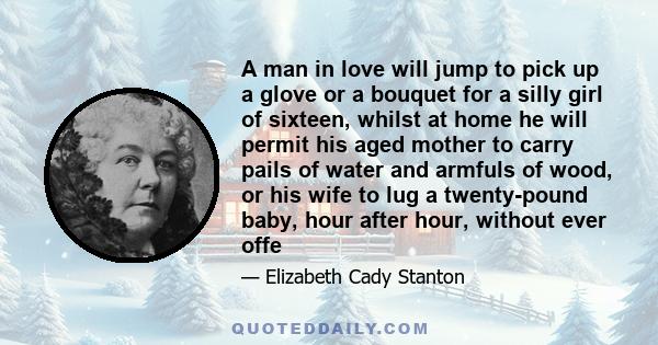 A man in love will jump to pick up a glove or a bouquet for a silly girl of sixteen, whilst at home he will permit his aged mother to carry pails of water and armfuls of wood, or his wife to lug a twenty-pound baby,